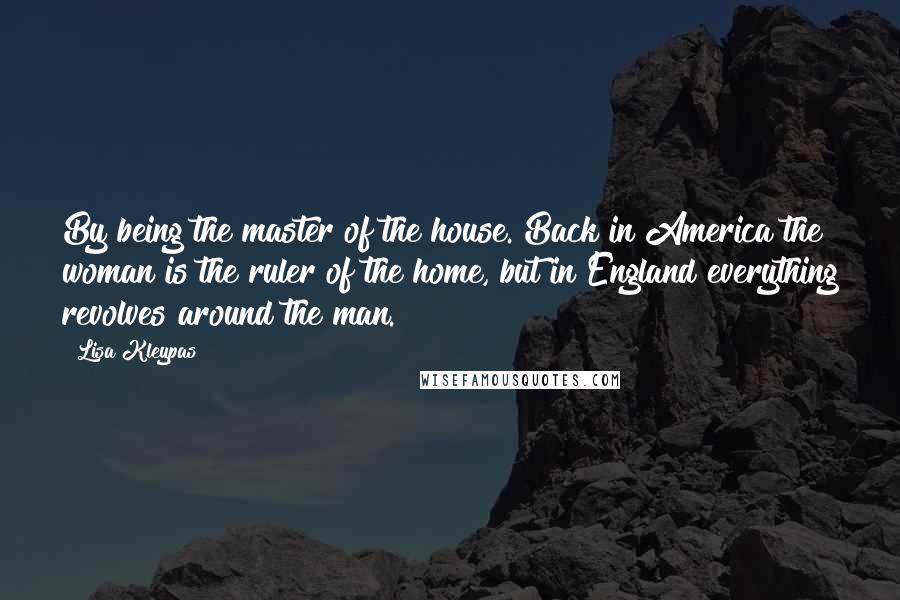 Lisa Kleypas Quotes: By being the master of the house. Back in America the woman is the ruler of the home, but in England everything revolves around the man.