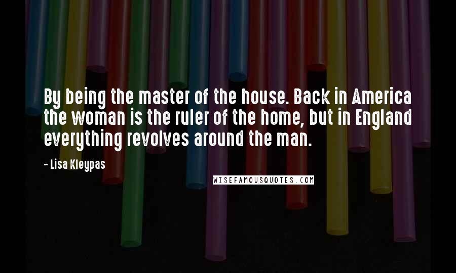 Lisa Kleypas Quotes: By being the master of the house. Back in America the woman is the ruler of the home, but in England everything revolves around the man.