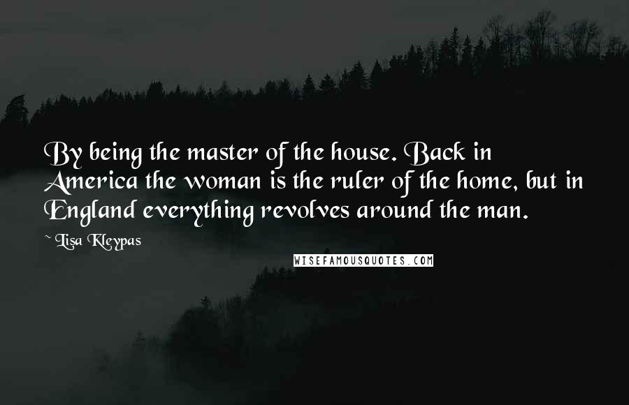 Lisa Kleypas Quotes: By being the master of the house. Back in America the woman is the ruler of the home, but in England everything revolves around the man.