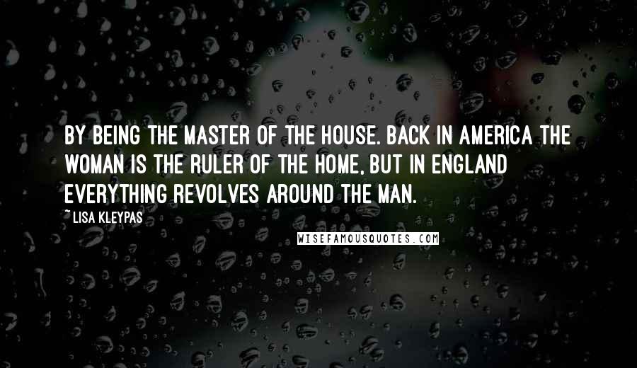 Lisa Kleypas Quotes: By being the master of the house. Back in America the woman is the ruler of the home, but in England everything revolves around the man.