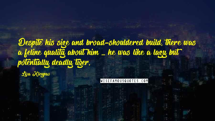 Lisa Kleypas Quotes: Despite his size and broad-shouldered build, there was a feline quality about him ... he was like a lazy but potentially deadly tiger.