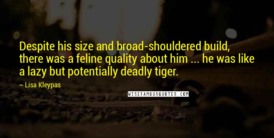 Lisa Kleypas Quotes: Despite his size and broad-shouldered build, there was a feline quality about him ... he was like a lazy but potentially deadly tiger.