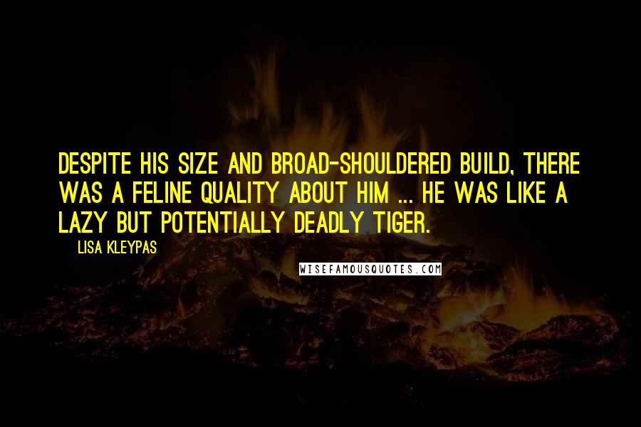 Lisa Kleypas Quotes: Despite his size and broad-shouldered build, there was a feline quality about him ... he was like a lazy but potentially deadly tiger.