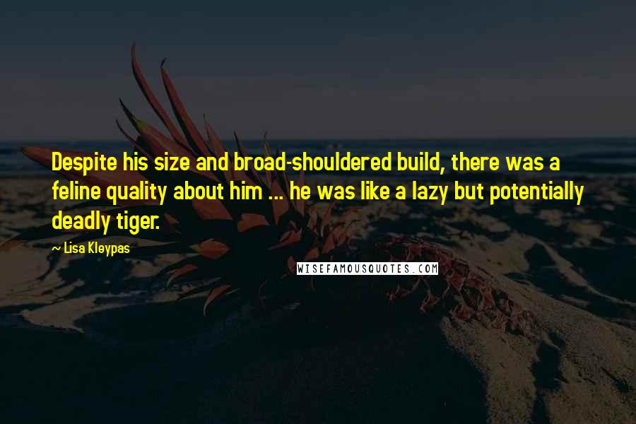 Lisa Kleypas Quotes: Despite his size and broad-shouldered build, there was a feline quality about him ... he was like a lazy but potentially deadly tiger.