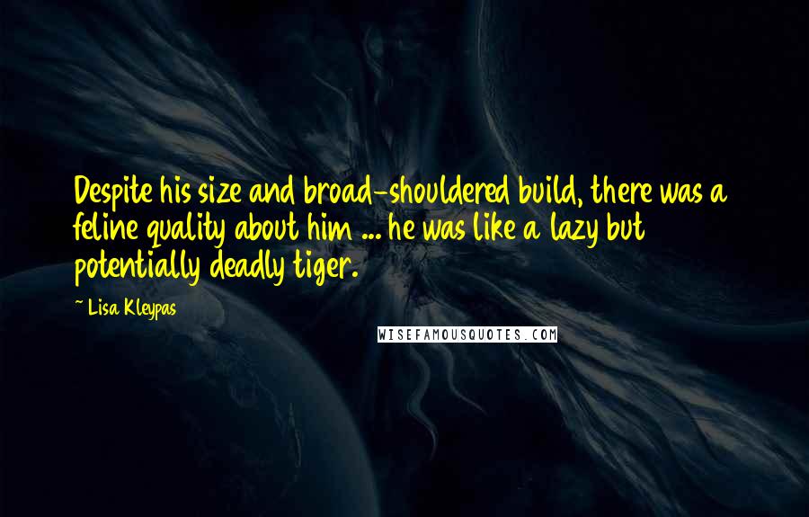 Lisa Kleypas Quotes: Despite his size and broad-shouldered build, there was a feline quality about him ... he was like a lazy but potentially deadly tiger.