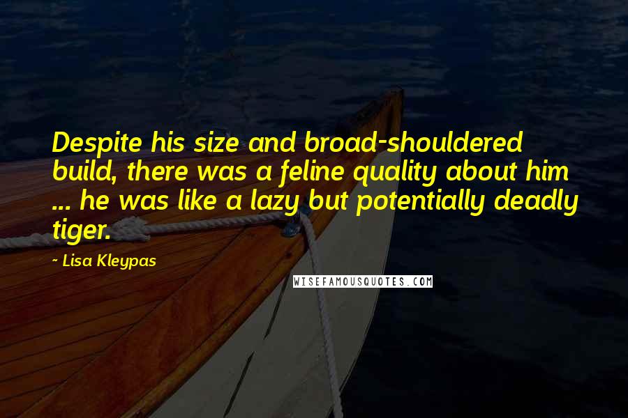 Lisa Kleypas Quotes: Despite his size and broad-shouldered build, there was a feline quality about him ... he was like a lazy but potentially deadly tiger.