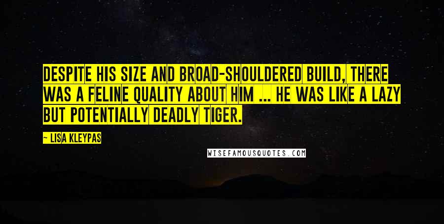 Lisa Kleypas Quotes: Despite his size and broad-shouldered build, there was a feline quality about him ... he was like a lazy but potentially deadly tiger.