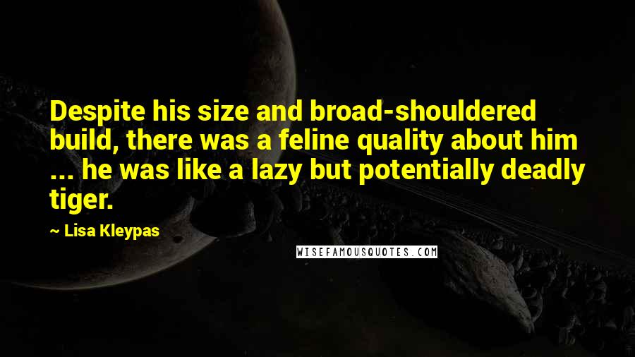 Lisa Kleypas Quotes: Despite his size and broad-shouldered build, there was a feline quality about him ... he was like a lazy but potentially deadly tiger.