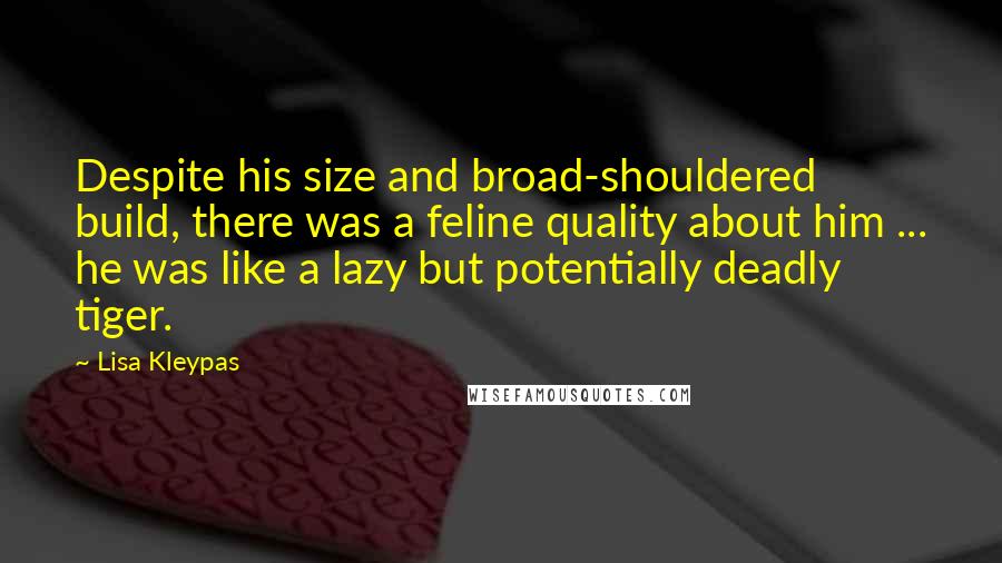 Lisa Kleypas Quotes: Despite his size and broad-shouldered build, there was a feline quality about him ... he was like a lazy but potentially deadly tiger.