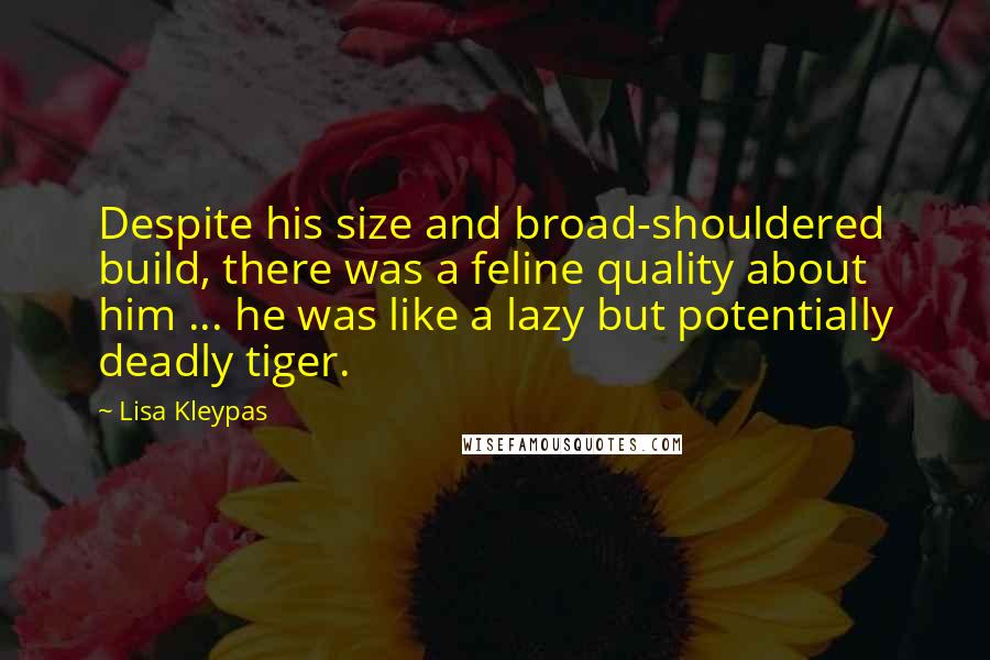 Lisa Kleypas Quotes: Despite his size and broad-shouldered build, there was a feline quality about him ... he was like a lazy but potentially deadly tiger.