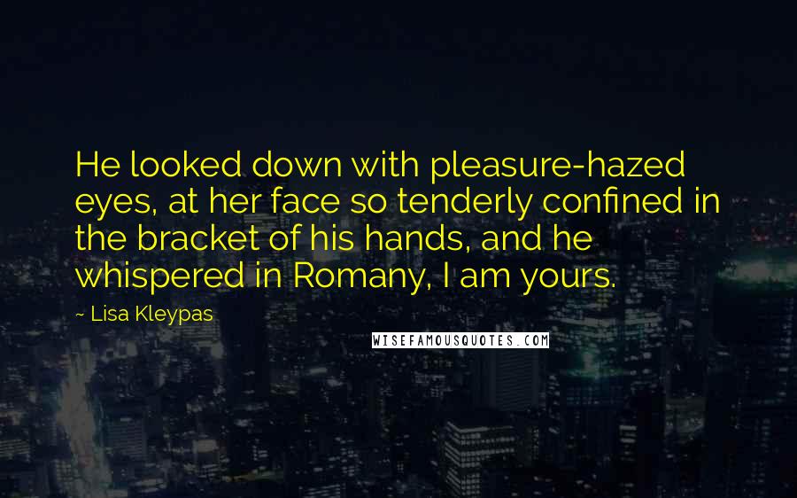 Lisa Kleypas Quotes: He looked down with pleasure-hazed eyes, at her face so tenderly confined in the bracket of his hands, and he whispered in Romany, I am yours.