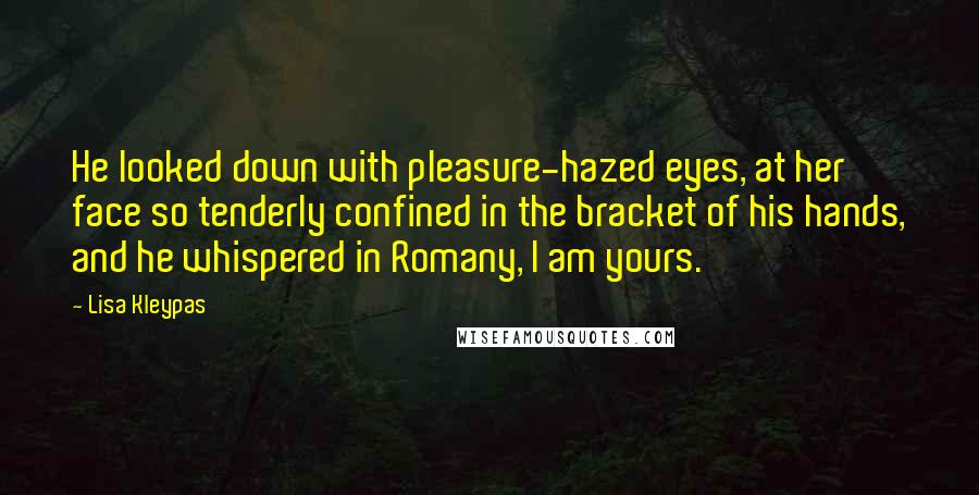 Lisa Kleypas Quotes: He looked down with pleasure-hazed eyes, at her face so tenderly confined in the bracket of his hands, and he whispered in Romany, I am yours.