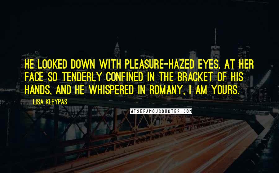 Lisa Kleypas Quotes: He looked down with pleasure-hazed eyes, at her face so tenderly confined in the bracket of his hands, and he whispered in Romany, I am yours.