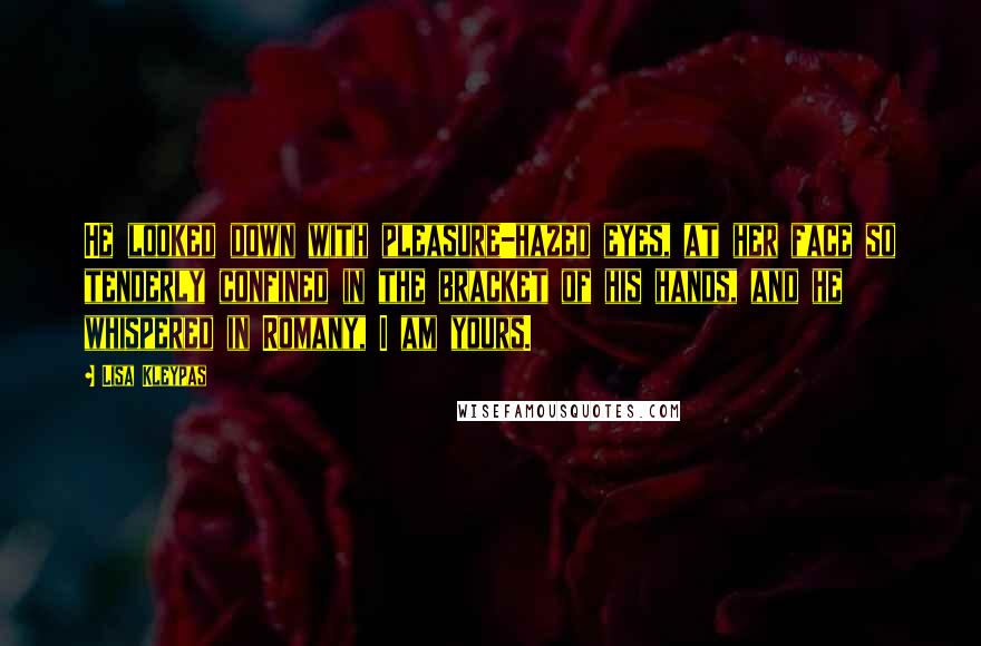 Lisa Kleypas Quotes: He looked down with pleasure-hazed eyes, at her face so tenderly confined in the bracket of his hands, and he whispered in Romany, I am yours.