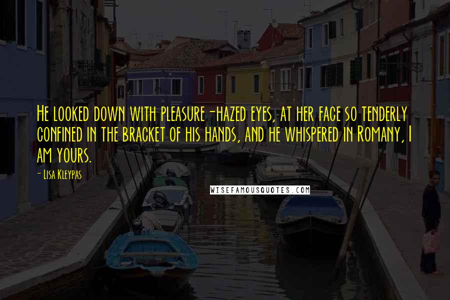 Lisa Kleypas Quotes: He looked down with pleasure-hazed eyes, at her face so tenderly confined in the bracket of his hands, and he whispered in Romany, I am yours.