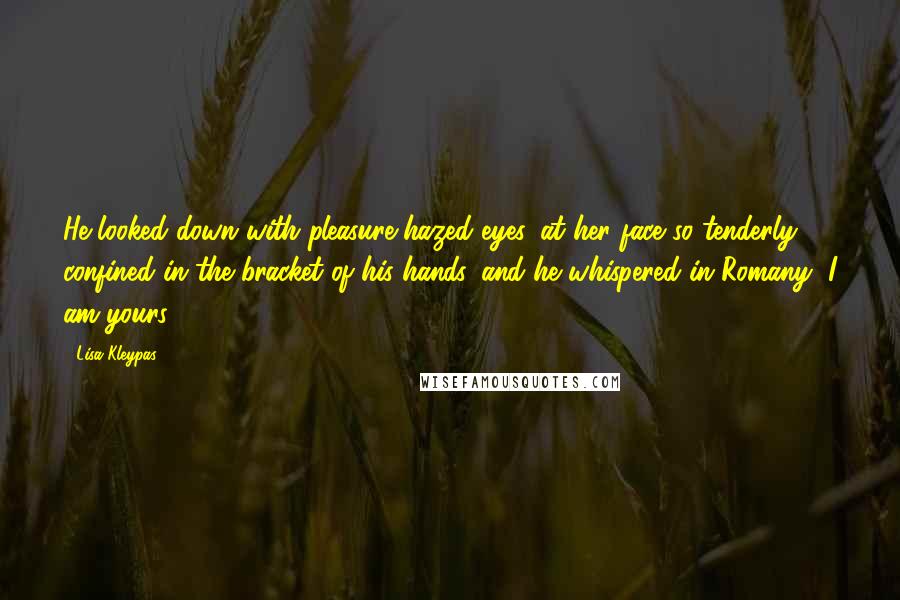 Lisa Kleypas Quotes: He looked down with pleasure-hazed eyes, at her face so tenderly confined in the bracket of his hands, and he whispered in Romany, I am yours.