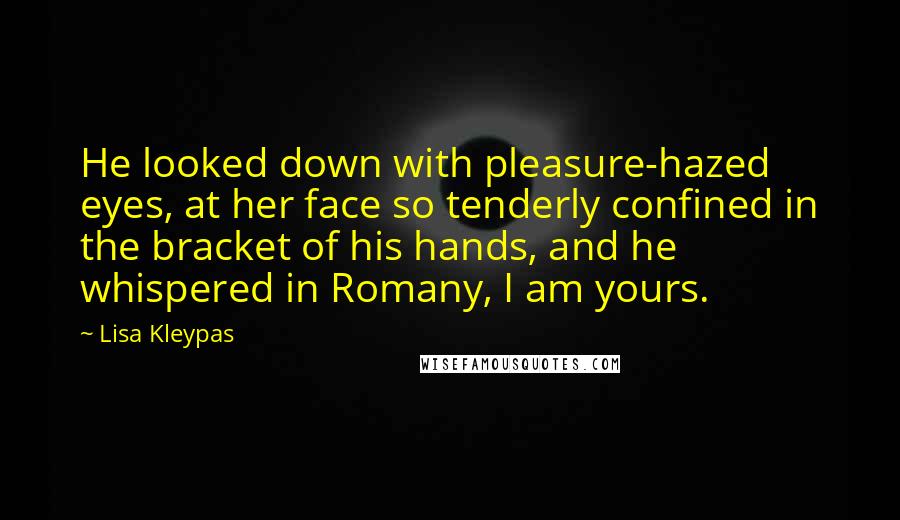 Lisa Kleypas Quotes: He looked down with pleasure-hazed eyes, at her face so tenderly confined in the bracket of his hands, and he whispered in Romany, I am yours.