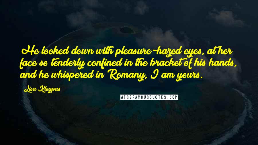 Lisa Kleypas Quotes: He looked down with pleasure-hazed eyes, at her face so tenderly confined in the bracket of his hands, and he whispered in Romany, I am yours.