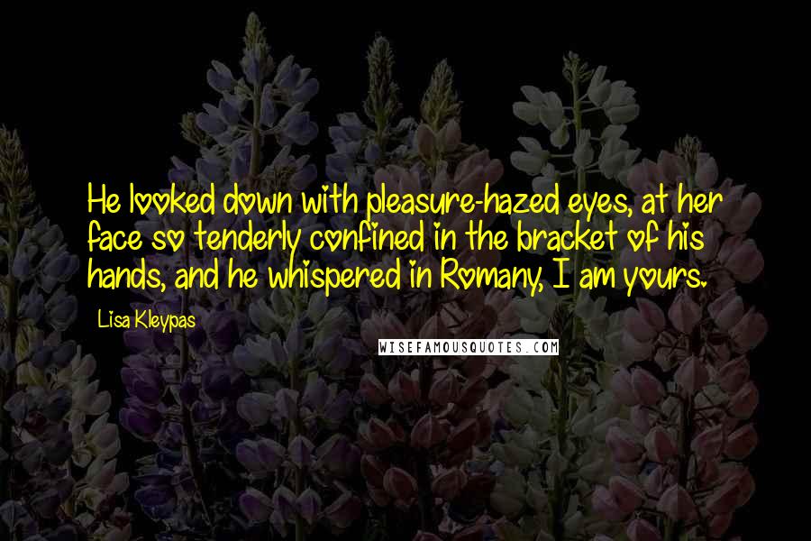 Lisa Kleypas Quotes: He looked down with pleasure-hazed eyes, at her face so tenderly confined in the bracket of his hands, and he whispered in Romany, I am yours.