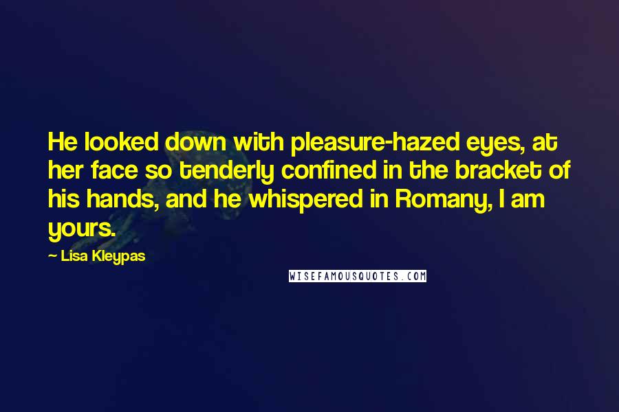 Lisa Kleypas Quotes: He looked down with pleasure-hazed eyes, at her face so tenderly confined in the bracket of his hands, and he whispered in Romany, I am yours.