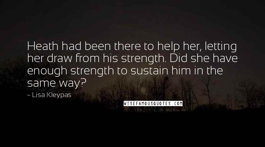 Lisa Kleypas Quotes: Heath had been there to help her, letting her draw from his strength. Did she have enough strength to sustain him in the same way?