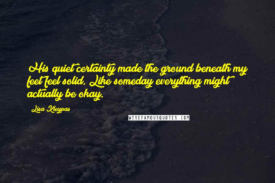 Lisa Kleypas Quotes: His quiet certainty made the ground beneath my feet feel solid. Like someday everything might actually be okay.