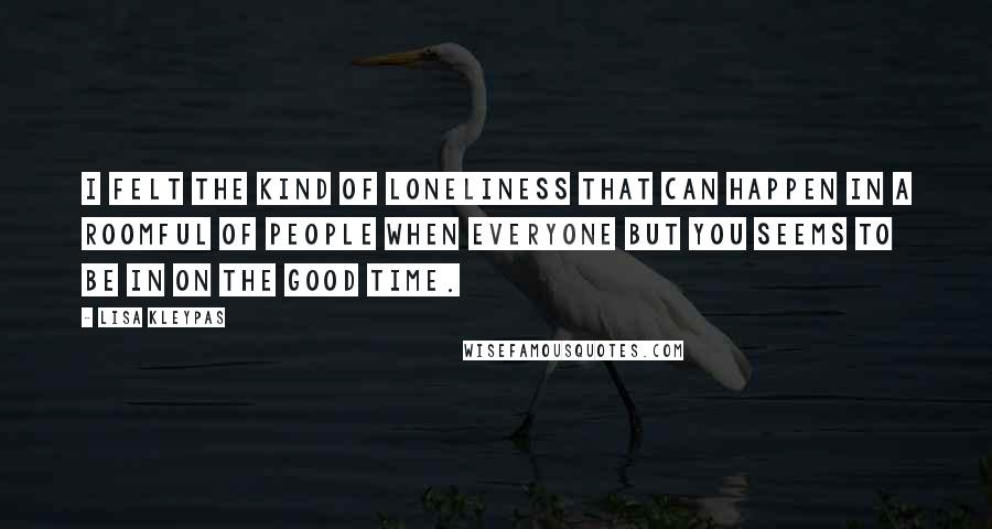 Lisa Kleypas Quotes: I felt the kind of loneliness that can happen in a roomful of people when everyone but you seems to be in on the good time.