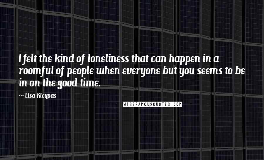 Lisa Kleypas Quotes: I felt the kind of loneliness that can happen in a roomful of people when everyone but you seems to be in on the good time.