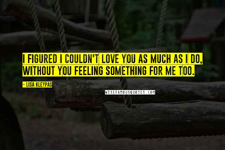 Lisa Kleypas Quotes: I figured I couldn't love you as much as I do, without you feeling something for me too.