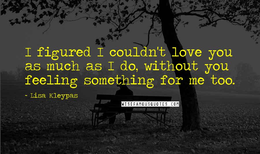 Lisa Kleypas Quotes: I figured I couldn't love you as much as I do, without you feeling something for me too.