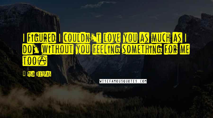 Lisa Kleypas Quotes: I figured I couldn't love you as much as I do, without you feeling something for me too.