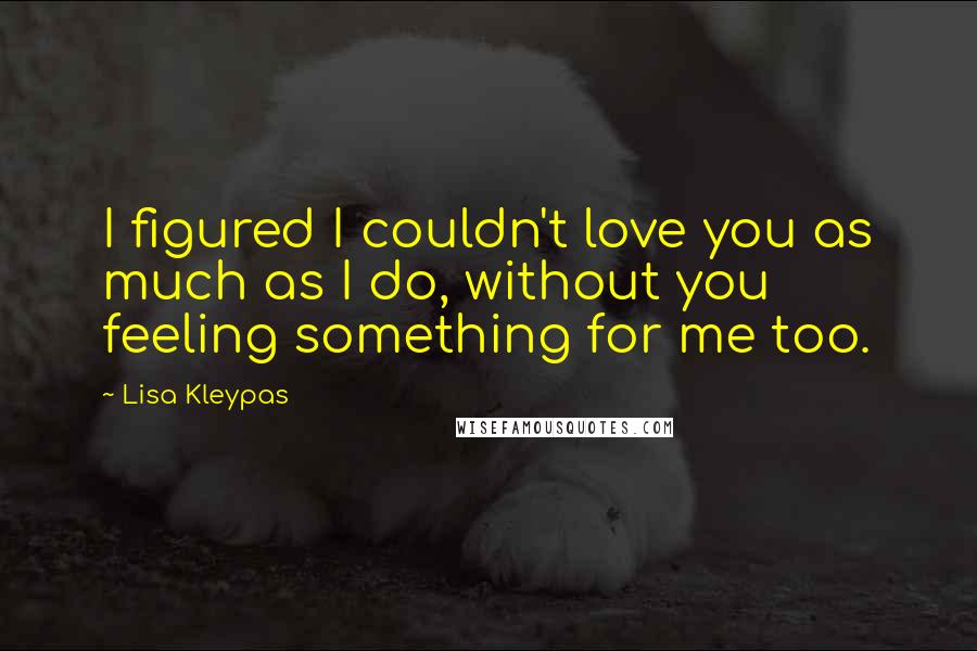 Lisa Kleypas Quotes: I figured I couldn't love you as much as I do, without you feeling something for me too.