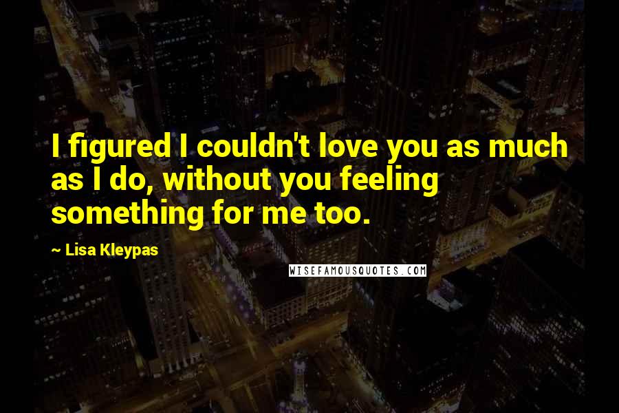 Lisa Kleypas Quotes: I figured I couldn't love you as much as I do, without you feeling something for me too.