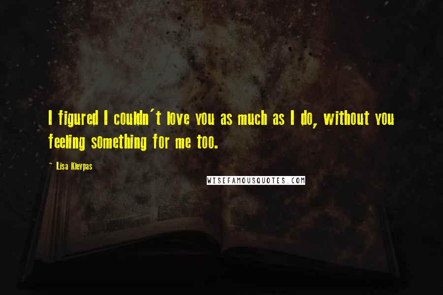 Lisa Kleypas Quotes: I figured I couldn't love you as much as I do, without you feeling something for me too.