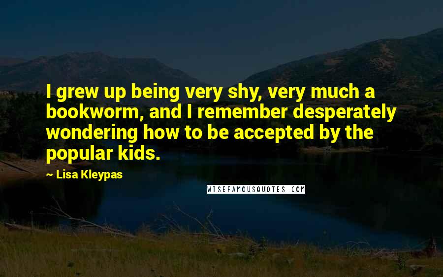 Lisa Kleypas Quotes: I grew up being very shy, very much a bookworm, and I remember desperately wondering how to be accepted by the popular kids.