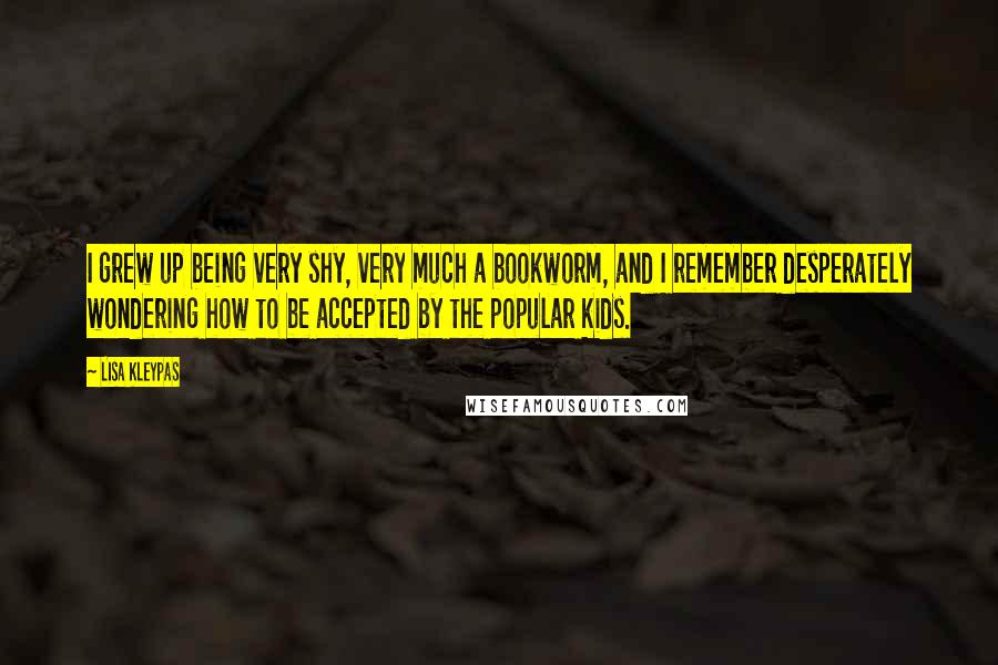 Lisa Kleypas Quotes: I grew up being very shy, very much a bookworm, and I remember desperately wondering how to be accepted by the popular kids.