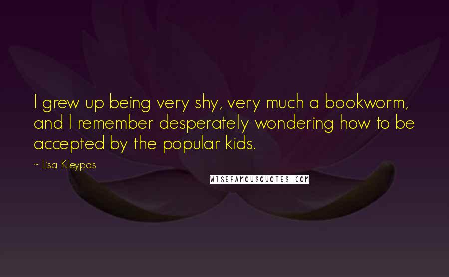 Lisa Kleypas Quotes: I grew up being very shy, very much a bookworm, and I remember desperately wondering how to be accepted by the popular kids.