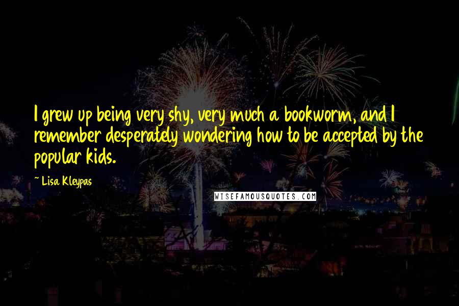Lisa Kleypas Quotes: I grew up being very shy, very much a bookworm, and I remember desperately wondering how to be accepted by the popular kids.