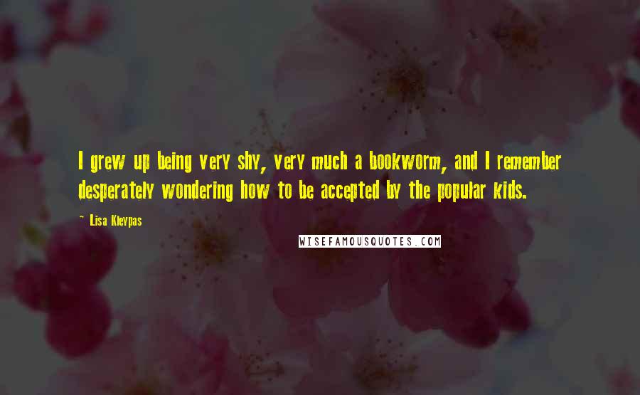 Lisa Kleypas Quotes: I grew up being very shy, very much a bookworm, and I remember desperately wondering how to be accepted by the popular kids.