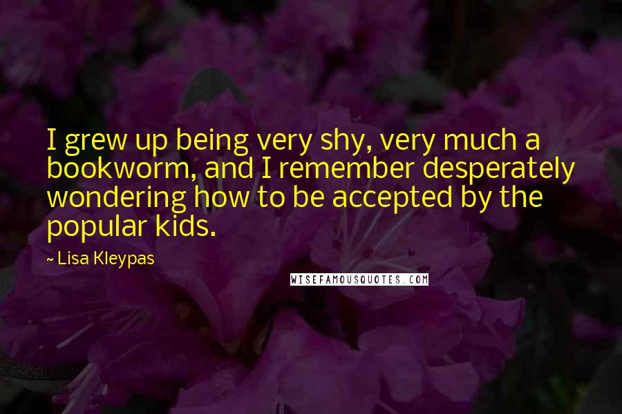 Lisa Kleypas Quotes: I grew up being very shy, very much a bookworm, and I remember desperately wondering how to be accepted by the popular kids.