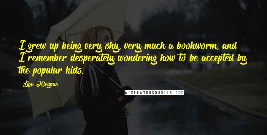Lisa Kleypas Quotes: I grew up being very shy, very much a bookworm, and I remember desperately wondering how to be accepted by the popular kids.