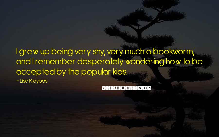Lisa Kleypas Quotes: I grew up being very shy, very much a bookworm, and I remember desperately wondering how to be accepted by the popular kids.