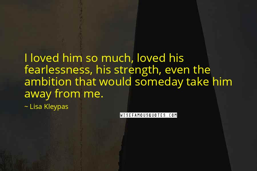 Lisa Kleypas Quotes: I loved him so much, loved his fearlessness, his strength, even the ambition that would someday take him away from me.