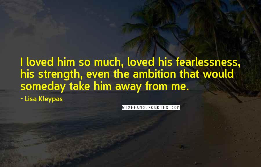 Lisa Kleypas Quotes: I loved him so much, loved his fearlessness, his strength, even the ambition that would someday take him away from me.