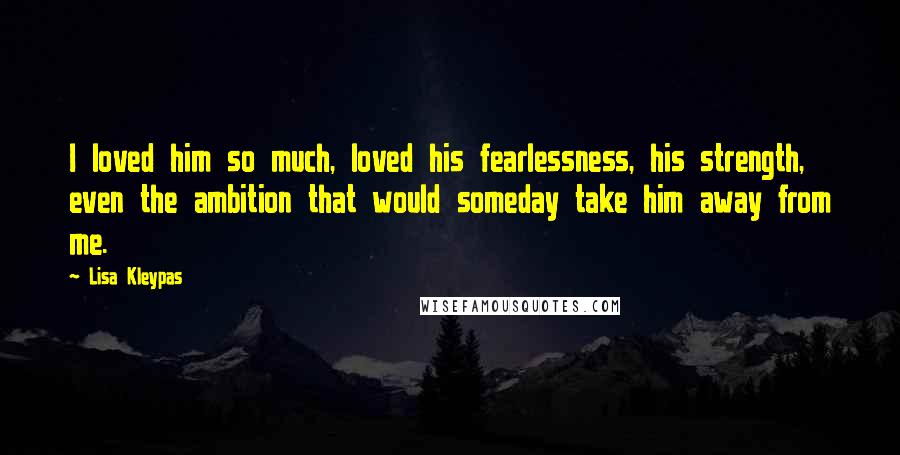 Lisa Kleypas Quotes: I loved him so much, loved his fearlessness, his strength, even the ambition that would someday take him away from me.