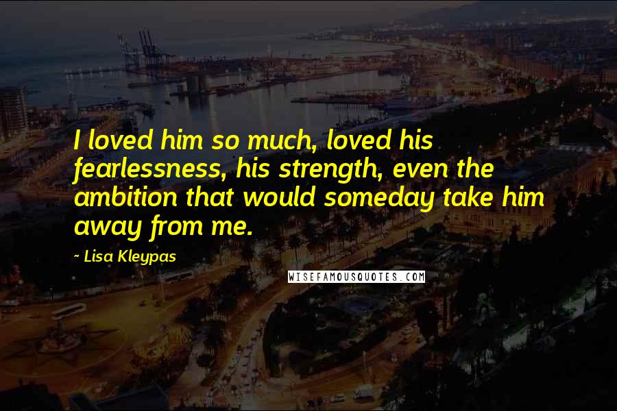 Lisa Kleypas Quotes: I loved him so much, loved his fearlessness, his strength, even the ambition that would someday take him away from me.