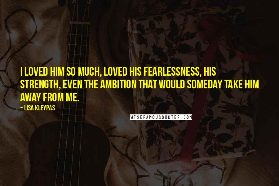 Lisa Kleypas Quotes: I loved him so much, loved his fearlessness, his strength, even the ambition that would someday take him away from me.