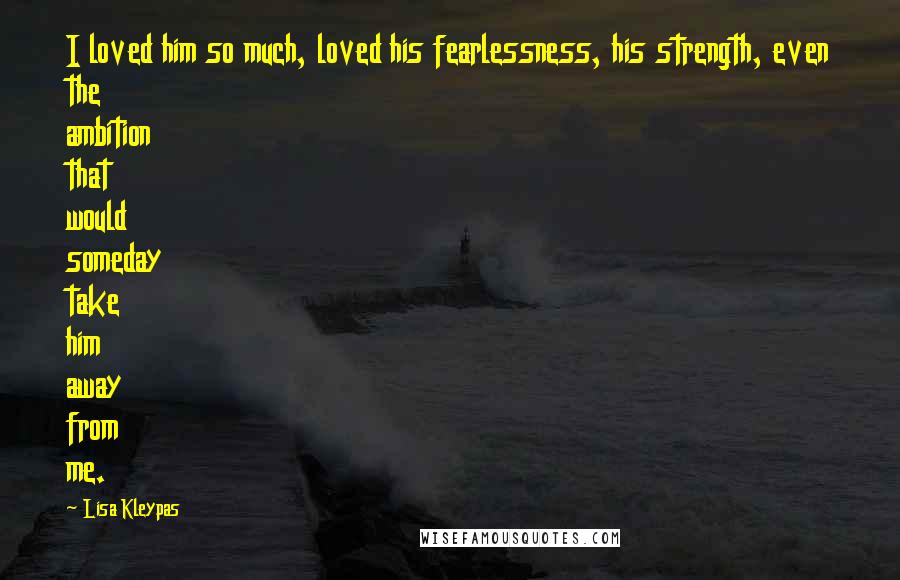 Lisa Kleypas Quotes: I loved him so much, loved his fearlessness, his strength, even the ambition that would someday take him away from me.