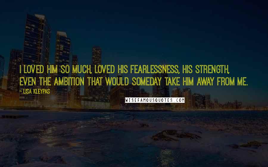 Lisa Kleypas Quotes: I loved him so much, loved his fearlessness, his strength, even the ambition that would someday take him away from me.