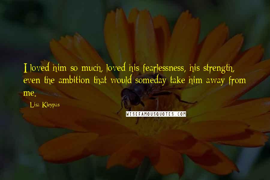 Lisa Kleypas Quotes: I loved him so much, loved his fearlessness, his strength, even the ambition that would someday take him away from me.